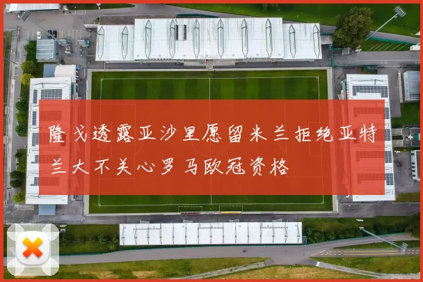 隆戈透露亚沙里愿留米兰拒绝亚特兰大不关心罗马欧冠资格