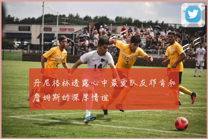 丹尼格林透露心中最爱队友邓肯和詹姆斯的深厚情谊