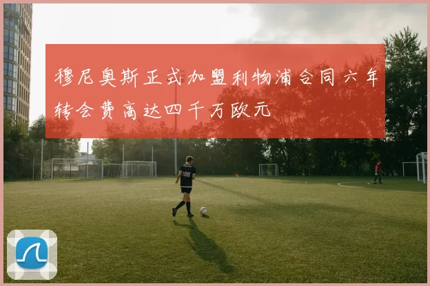 穆尼奥斯正式加盟利物浦合同六年转会费高达四千万欧元