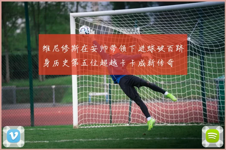 维尼修斯在安帅带领下进球破百跻身历史第五位超越卡卡成新传奇